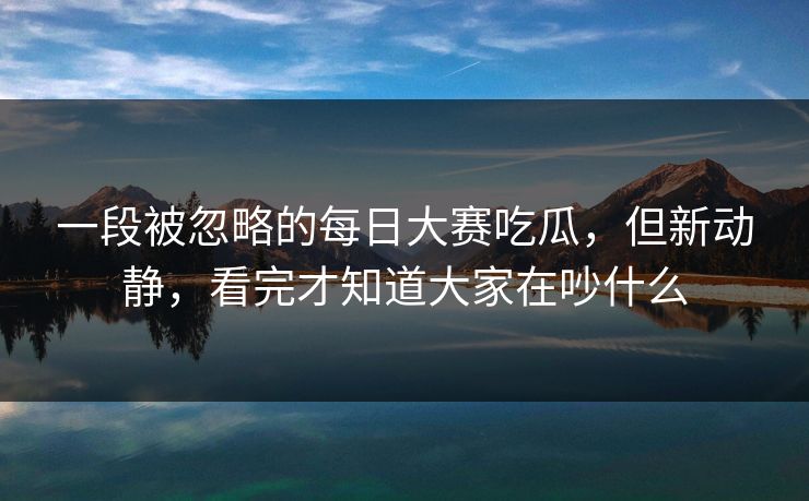 一段被忽略的每日大赛吃瓜，但新动静，看完才知道大家在吵什么