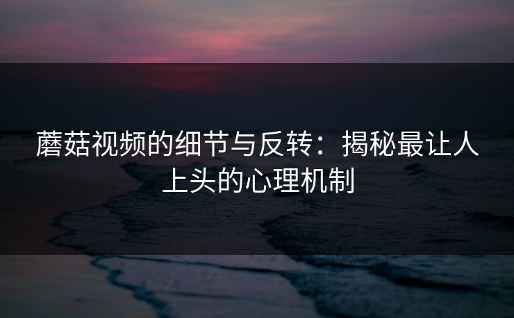 蘑菇视频的细节与反转:揭秘最让人上头的心理机制 蘑菇视频的细节与反转:揭秘最让人上头的心理机制